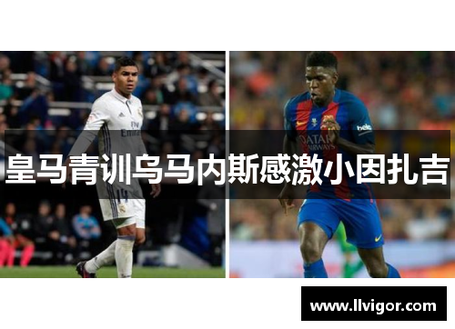皇马青训乌马内斯感激小因扎吉